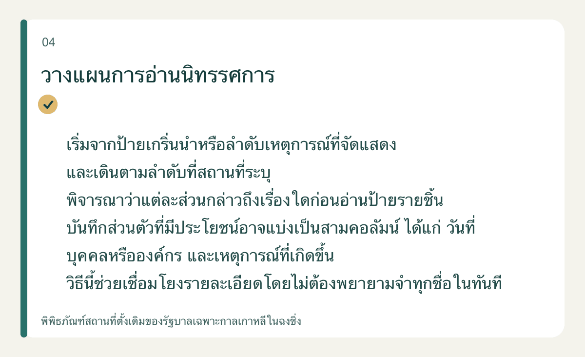 วางแผนการอ่านนิทรรศการ — เริ่มจากป้ายเกริ่นนำหรือลำดับเหตุการณ์ที่จัดแสดง และเดินตามลำดับที่สถานที่ระบุ พิจารณาว่าแต่ละส่วนกล่าวถึงเรื่องใดก่อนอ่านป้ายรายชิ้น บันทึกส่วนตัวที่มีประโยชน์อาจแบ่งเป็นสามคอลัมน์ ได้แก่ วันที่ บุคคลหรือองค์กร และเหตุการณ์ที่เกิดขึ้น วิธีนี้ช่วยเชื่อมโยงรายละเอียดโดยไม่ต้องพยายามจำทุกชื่อในทันที