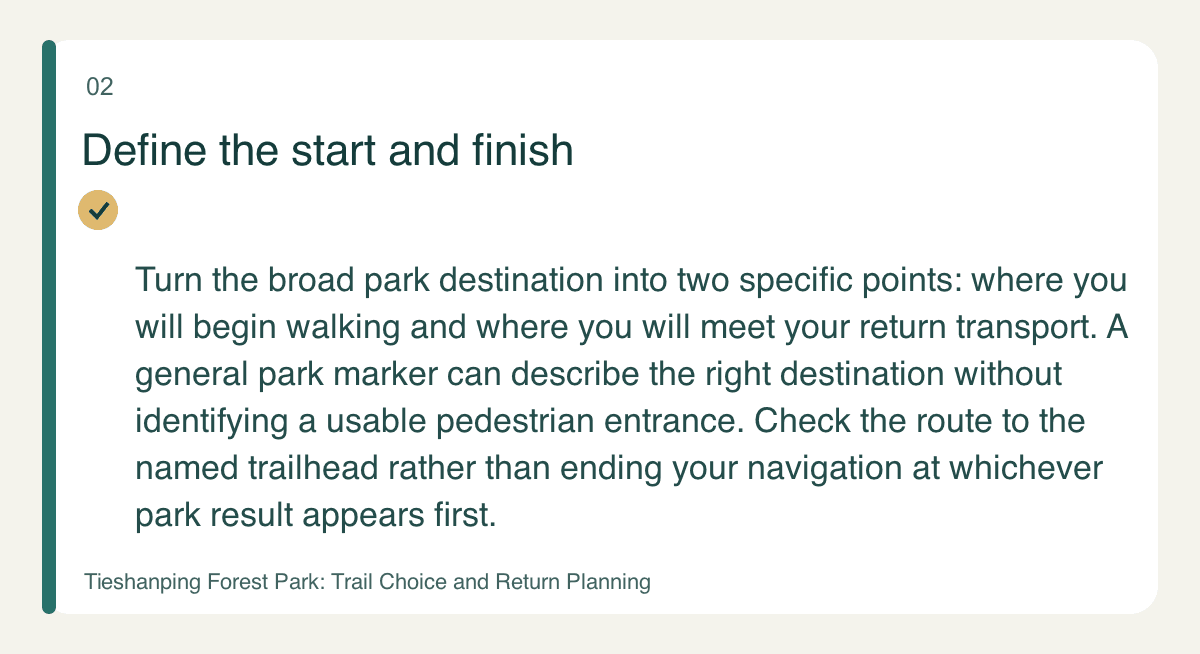 Define the start and finish — Turn the broad park destination into two specific points: where you will begin walking and where you will meet your return transport. A general park marker can describe the right destination without identifying a usable pedestrian entrance. Check the route to the named trailhead rather than ending your navigation at whichever park result appears first.