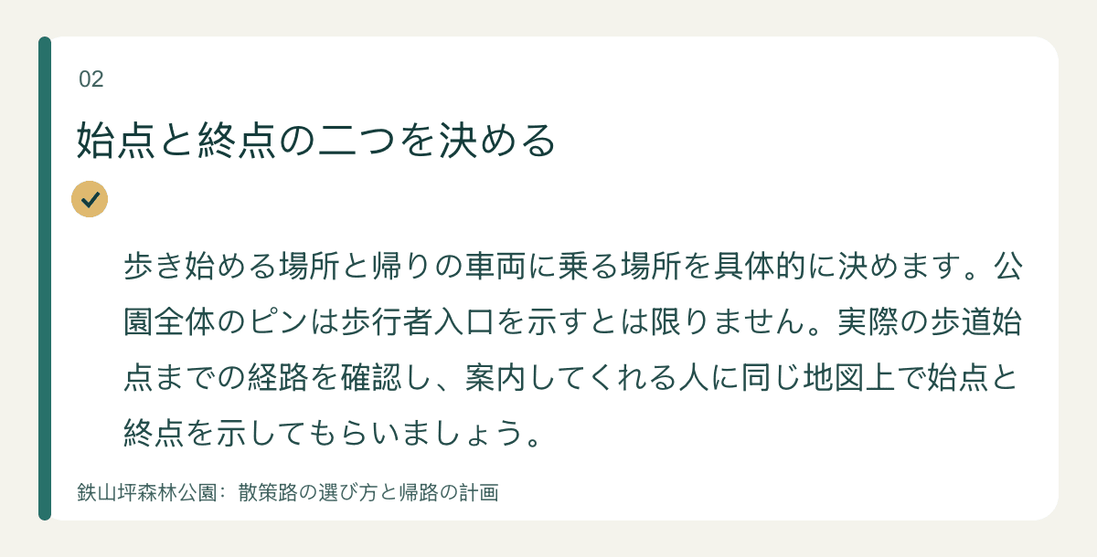 始点と終点の二つを決める — 歩き始める場所と帰りの車両に乗る場所を具体的に決めます。公園全体のピンは歩行者入口を示すとは限りません。実際の歩道始点までの経路を確認し、案内してくれる人に同じ地図上で始点と終点を示してもらいましょう。