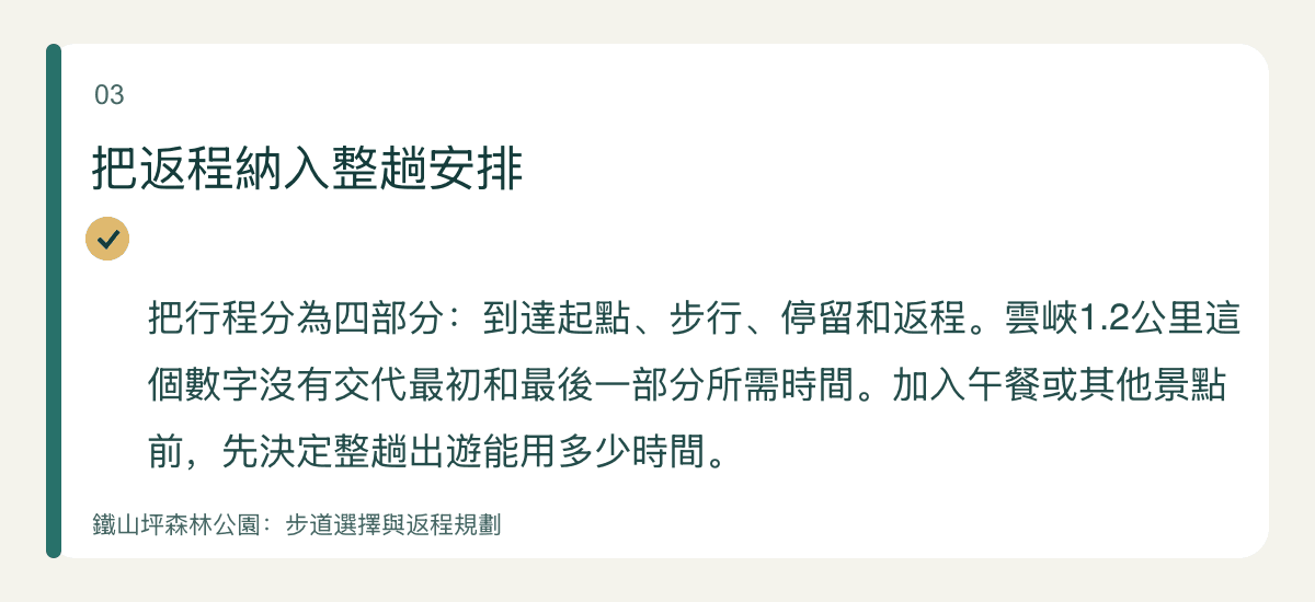 把返程納入整趟安排 — 把行程分為四部分:到達起點、步行、停留和返程。雲峽1.2公里這個數字沒有交代最初和最後一部分所需時間。加入午餐或其他景點前,先決定整趟出遊能用多少時間。