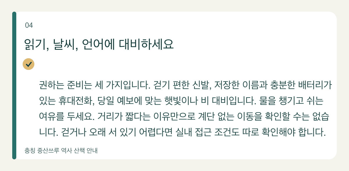읽기, 날씨, 언어에 대비하세요 — 권하는 준비는 세 가지입니다. 걷기 편한 신발, 저장한 이름과 충분한 배터리가 있는 휴대전화, 당일 예보에 맞는 햇빛이나 비 대비입니다. 물을 챙기고 쉬는 여유를 두세요. 거리가 짧다는 이유만으로 계단 없는 이동을 확인할 수는 없습니다. 걷거나 오래 서 있기 어렵다면 실내 접근 조건도 따로 확인해야 합니다.